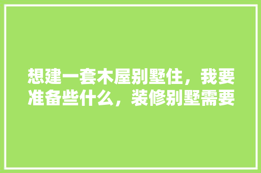 想建一套木屋别墅住，我要准备些什么，装修别墅需要准备什么东西。 想建一套木屋别墅住，我要准备些什么，装修别墅需要准备什么东西。 二手房