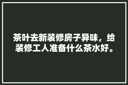 茶叶去新装修房子异味，给装修工人准备什么茶水好。 茶叶去新装修房子异味，给装修工人准备什么茶水好。 二手房