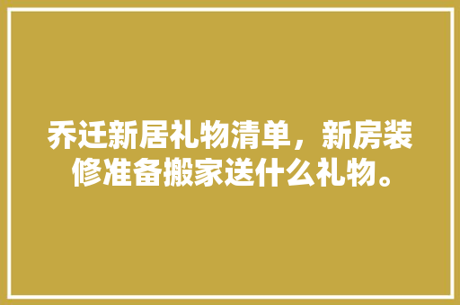 乔迁新居礼物清单，新房装修准备搬家送什么礼物。 乔迁新居礼物清单，新房装修准备搬家送什么礼物。 二手房
