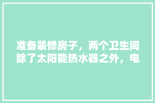准备装修房子，两个卫生间除了太阳能热水器之外，电热水器和燃气热水器哪个好，装修卫生间要准备什么东西。 准备装修房子，两个卫生间除了太阳能热水器之外，电热水器和燃气热水器哪个好，装修卫生间要准备什么东西。 二手房