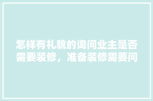 怎样有礼貌的询问业主是否需要装修，准备装修需要问什么东西呢。 怎样有礼貌的询问业主是否需要装修，准备装修需要问什么东西呢。 装修知识