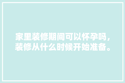 家里装修期间可以怀孕吗，装修从什么时候开始准备。 家里装修期间可以怀孕吗，装修从什么时候开始准备。 家居装饰