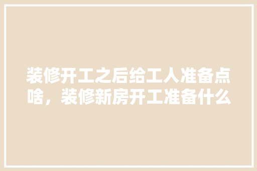 装修开工之后给工人准备点啥，装修新房开工准备什么?。 装修开工之后给工人准备点啥，装修新房开工准备什么?。 家居装饰