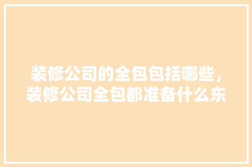 装修公司的全包包括哪些，装修公司全包都准备什么东西。 装修公司的全包包括哪些，装修公司全包都准备什么东西。 装修知识