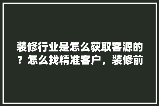 装修行业是怎么获取客源的？怎么找精准客户，装修前客户该准备什么东西。 装修行业是怎么获取客源的？怎么找精准客户，装修前客户该准备什么东西。 装修知识