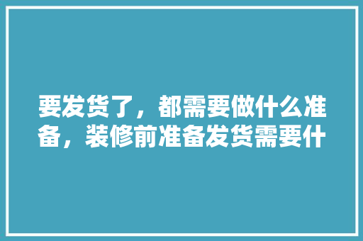 要发货了，都需要做什么准备，装修前准备发货需要什么资料。 要发货了，都需要做什么准备，装修前准备发货需要什么资料。 买房须知