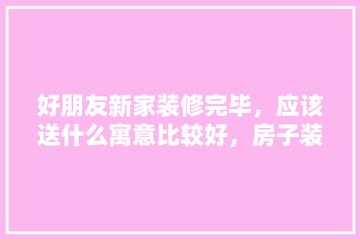 好朋友新家装修完毕，应该送什么寓意比较好，房子装修好需要准备什么东西。 好朋友新家装修完毕，应该送什么寓意比较好，房子装修好需要准备什么东西。 家居设计