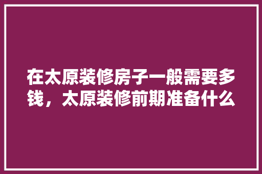 在太原装修房子一般需要多钱，太原装修前期准备什么材料。 在太原装修房子一般需要多钱，太原装修前期准备什么材料。 装修知识