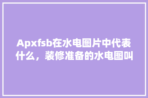 Apxfsb在水电图片中代表什么，装修准备的水电图叫什么名字。 Apxfsb在水电图片中代表什么，装修准备的水电图叫什么名字。 二手房