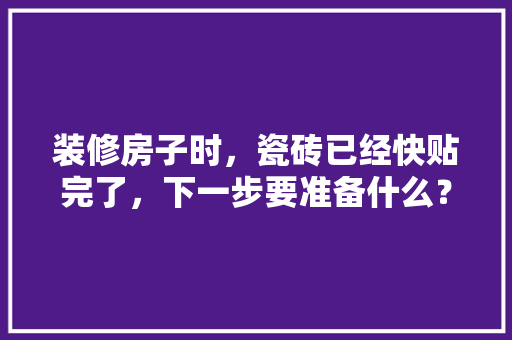 装修房子时，瓷砖已经快贴完了，下一步要准备什么？注意哪些，新房装修好提前准备什么东西。 装修房子时，瓷砖已经快贴完了，下一步要准备什么？注意哪些，新房装修好提前准备什么东西。 家居设计