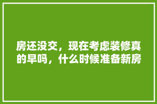 房还没交，现在考虑装修真的早吗，什么时候准备新房装修好呢。 房还没交，现在考虑装修真的早吗，什么时候准备新房装修好呢。 装修知识