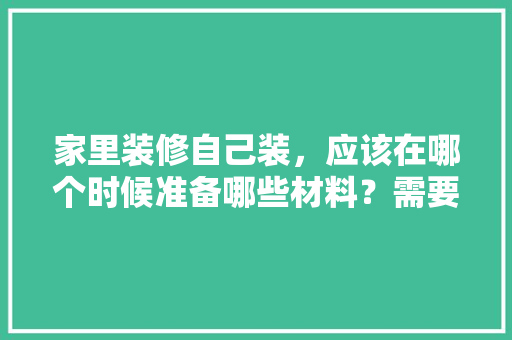 家里装修自己装，应该在哪个时候准备哪些材料？需要几个月时间，装修店需要准备什么东西。 家里装修自己装，应该在哪个时候准备哪些材料？需要几个月时间，装修店需要准备什么东西。 家居设计
