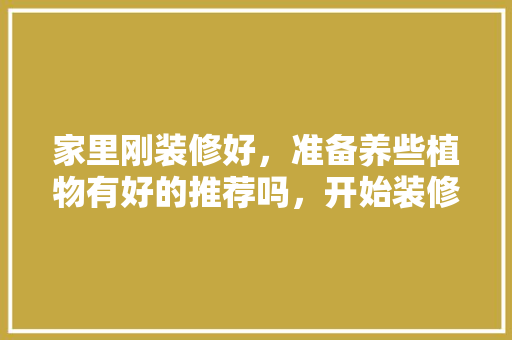 家里刚装修好，准备养些植物有好的推荐吗，开始装修准备买什么花好呢。 家里刚装修好，准备养些植物有好的推荐吗，开始装修准备买什么花好呢。 买房须知