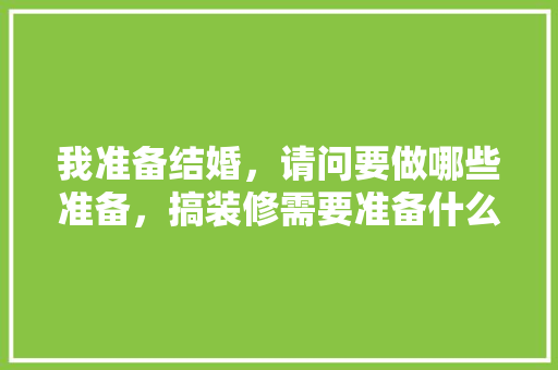 我准备结婚，请问要做哪些准备，搞装修需要准备什么东西呢。 我准备结婚，请问要做哪些准备，搞装修需要准备什么东西呢。 买房须知