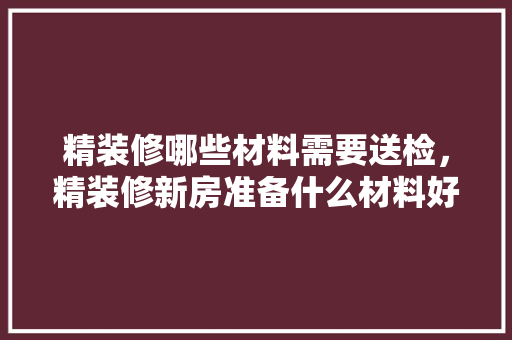 精装修哪些材料需要送检，精装修新房准备什么材料好。 精装修哪些材料需要送检，精装修新房准备什么材料好。 二手房