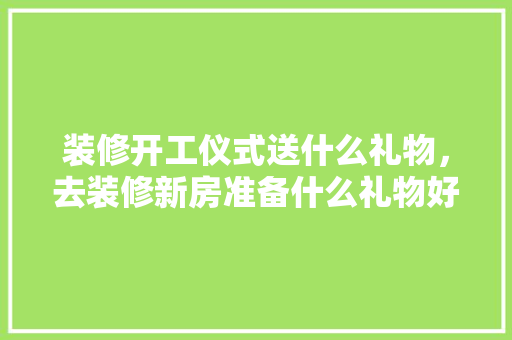 装修开工仪式送什么礼物，去装修新房准备什么礼物好。 装修开工仪式送什么礼物，去装修新房准备什么礼物好。 二手房