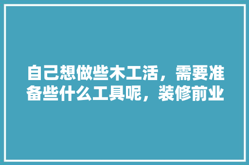 自己想做些木工活，需要准备些什么工具呢，装修前业主准备什么工具好。 自己想做些木工活，需要准备些什么工具呢，装修前业主准备什么工具好。 买房须知