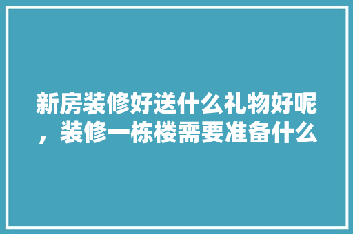 新房装修好送什么礼物好呢，装修一栋楼需要准备什么东西。 新房装修好送什么礼物好呢，装修一栋楼需要准备什么东西。 装修知识