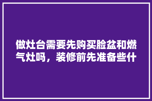 做灶台需要先购买脸盆和燃气灶吗，装修前先准备些什么东西呢。 做灶台需要先购买脸盆和燃气灶吗，装修前先准备些什么东西呢。 二手房