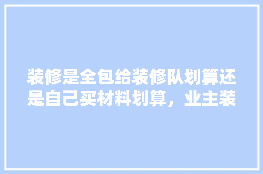 装修是全包给装修队划算还是自己买材料划算，业主装修要准备什么材料呢。 装修是全包给装修队划算还是自己买材料划算，业主装修要准备什么材料呢。 装修知识