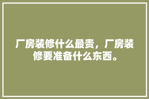 厂房装修什么最贵，厂房装修要准备什么东西。 厂房装修什么最贵，厂房装修要准备什么东西。 买房须知