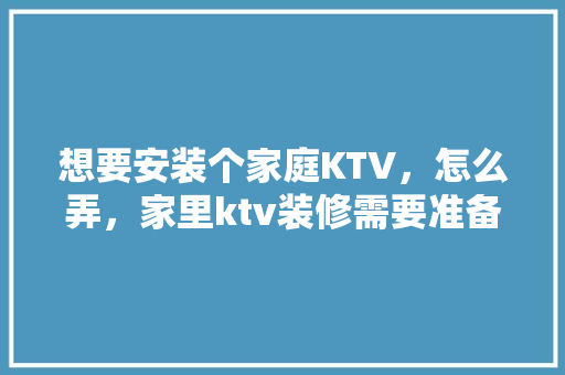 想要安装个家庭KTV，怎么弄，家里ktv装修需要准备什么东西。 想要安装个家庭KTV，怎么弄，家里ktv装修需要准备什么东西。 买房须知