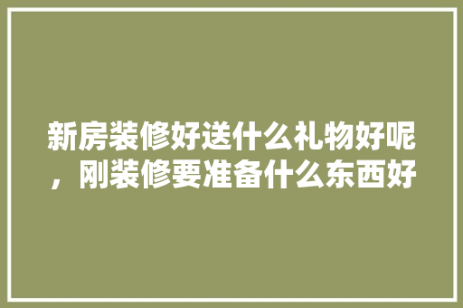 新房装修好送什么礼物好呢，刚装修要准备什么东西好呢。 新房装修好送什么礼物好呢，刚装修要准备什么东西好呢。 家居装饰