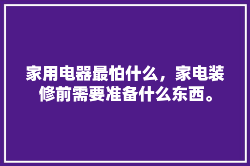 家用电器最怕什么，家电装修前需要准备什么东西。 家用电器最怕什么，家电装修前需要准备什么东西。 买房须知