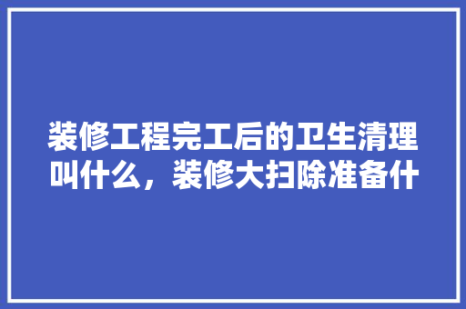 装修工程完工后的卫生清理叫什么，装修大扫除准备什么物品好。 装修工程完工后的卫生清理叫什么，装修大扫除准备什么物品好。 买房须知