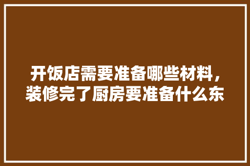 开饭店需要准备哪些材料，装修完了厨房要准备什么东西。 开饭店需要准备哪些材料，装修完了厨房要准备什么东西。 买房须知