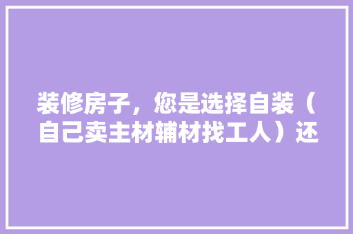 装修房子，您是选择自装（自己卖主材辅材找工人）还是选择装修公司？哪种选择成本高，装修工人吃什么对自己有好处。 装修房子，您是选择自装（自己卖主材辅材找工人）还是选择装修公司？哪种选择成本高，装修工人吃什么对自己有好处。 装修知识