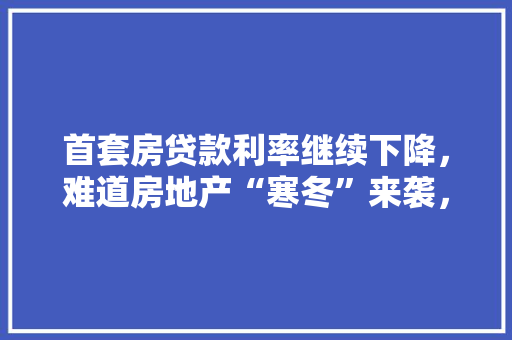 首套房贷款利率继续下降，难道房地产“寒冬”来袭，装修资金的准备金是什么意思。 首套房贷款利率继续下降，难道房地产“寒冬”来袭，装修资金的准备金是什么意思。 买房须知