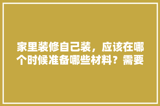 家里装修自己装，应该在哪个时候准备哪些材料？需要几个月时间，装修业主需要做什么准备工作。 家里装修自己装，应该在哪个时候准备哪些材料？需要几个月时间，装修业主需要做什么准备工作。 装修知识