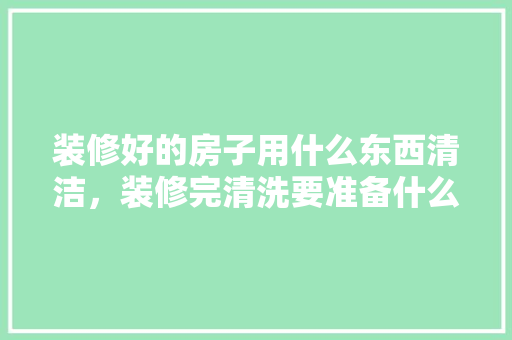 装修好的房子用什么东西清洁，装修完清洗要准备什么东西。 装修好的房子用什么东西清洁，装修完清洗要准备什么东西。 装修知识