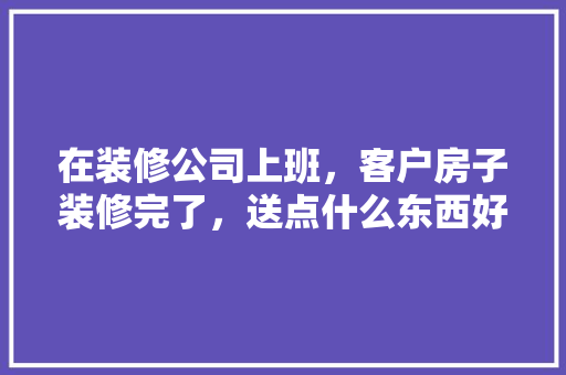 在装修公司上班，客户房子装修完了，送点什么东西好呢，装修给工人准备什么用品好。 在装修公司上班，客户房子装修完了，送点什么东西好呢，装修给工人准备什么用品好。 买房须知