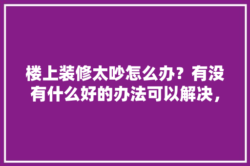 楼上装修太吵怎么办？有没有什么好的办法可以解决，楼上装修提前准备什么物品。 楼上装修太吵怎么办？有没有什么好的办法可以解决，楼上装修提前准备什么物品。 装修知识