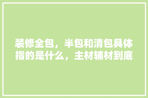 装修全包，半包和清包具体指的是什么，主材辅材到底有哪些东西，怎么样，装修前准备资料有什么用处。 装修全包，半包和清包具体指的是什么，主材辅材到底有哪些东西，怎么样，装修前准备资料有什么用处。 装修知识