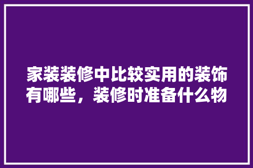 家装装修中比较实用的装饰有哪些，装修时准备什么物品。 家装装修中比较实用的装饰有哪些，装修时准备什么物品。 装修知识