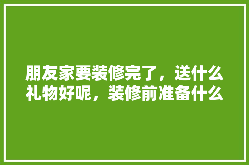 朋友家要装修完了，送什么礼物好呢，装修前准备什么礼物好呢女生。 朋友家要装修完了，送什么礼物好呢，装修前准备什么礼物好呢女生。 家居装饰