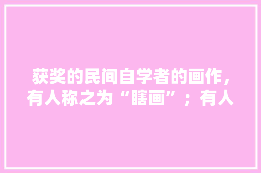 获奖的民间自学者的画作，有人称之为“瞎画”；有人称之为“原生态艺术”你怎么看，装修木匠活造作什么准备工作呢。 获奖的民间自学者的画作，有人称之为“瞎画”；有人称之为“原生态艺术”你怎么看，装修木匠活造作什么准备工作呢。 二手房