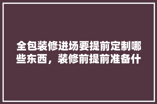 全包装修进场要提前定制哪些东西，装修前提前准备什么物料好。 全包装修进场要提前定制哪些东西，装修前提前准备什么物料好。 二手房