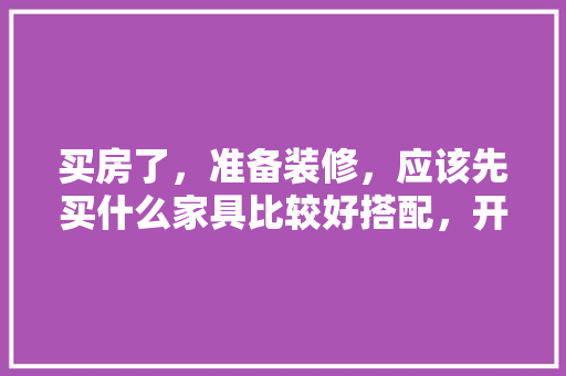 买房了，准备装修，应该先买什么家具比较好搭配，开始装修时要先准备什么东西。 买房了，准备装修，应该先买什么家具比较好搭配，开始装修时要先准备什么东西。 买房须知