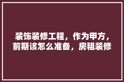 装饰装修工程，作为甲方，前期该怎么准备，房租装修前有什么准备工作。 装饰装修工程，作为甲方，前期该怎么准备，房租装修前有什么准备工作。 家居装饰