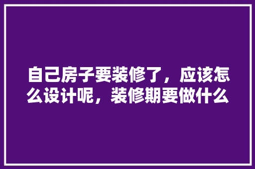 自己房子要装修了，应该怎么设计呢，装修期要做什么准备工作。 自己房子要装修了，应该怎么设计呢，装修期要做什么准备工作。 家居设计