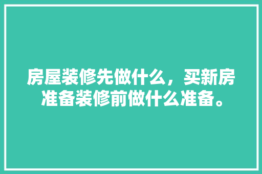 房屋装修先做什么，买新房准备装修前做什么准备。 房屋装修先做什么，买新房准备装修前做什么准备。 二手房