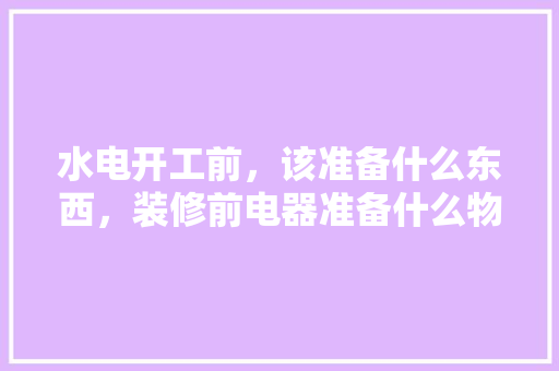 水电开工前，该准备什么东西，装修前电器准备什么物品呢。 水电开工前，该准备什么东西，装修前电器准备什么物品呢。 买房须知