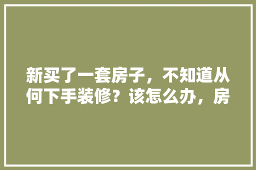 新买了一套房子，不知道从何下手装修？该怎么办，房屋装修首先要准备什么东西。 新买了一套房子，不知道从何下手装修？该怎么办，房屋装修首先要准备什么东西。 二手房