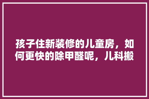 孩子住新装修的儿童房，如何更快的除甲醛呢，儿科搬迁准备什么装修材料好。 孩子住新装修的儿童房，如何更快的除甲醛呢，儿科搬迁准备什么装修材料好。 买房须知