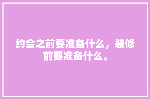 约会之前要准备什么，装修前要准备什么。 约会之前要准备什么，装修前要准备什么。 装修知识