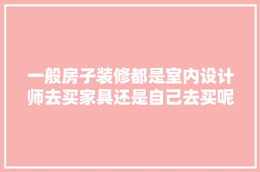 一般房子装修都是室内设计师去买家具还是自己去买呢，准备装修要买什么家具呢女生。 一般房子装修都是室内设计师去买家具还是自己去买呢，准备装修要买什么家具呢女生。 家居设计